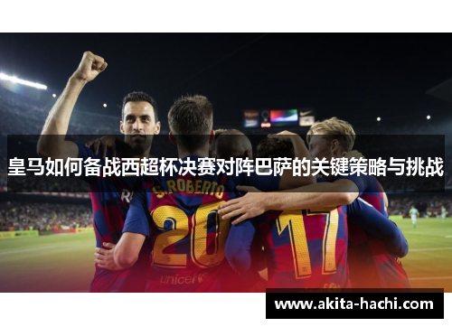 皇马如何备战西超杯决赛对阵巴萨的关键策略与挑战 皇马如何备战西超杯决赛对阵巴萨的关键策略与挑战