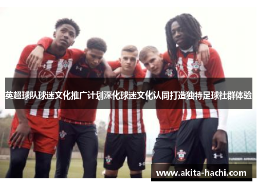 英超球队球迷文化推广计划深化球迷文化认同打造独特足球社群体验