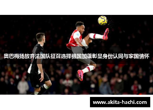 奥巴梅扬放弃法国队征召选择祖国加蓬彰显身份认同与家国情怀 奥巴梅扬放弃法国队征召选择祖国加蓬彰显身份认同与家国情怀