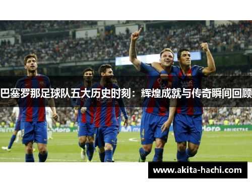 巴塞罗那足球队五大历史时刻：辉煌成就与传奇瞬间回顾