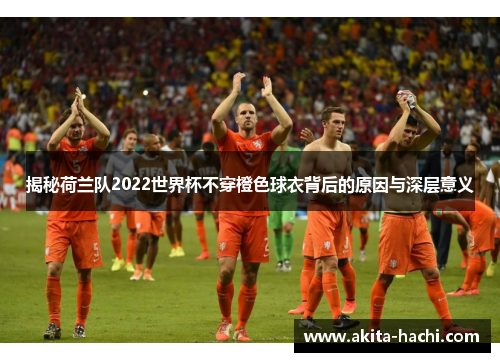揭秘荷兰队2022世界杯不穿橙色球衣背后的原因与深层意义